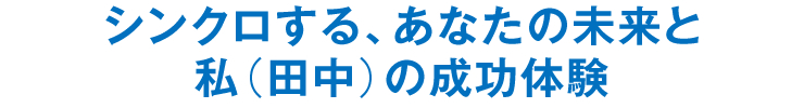 シンクロする、あなたの未来と私（田中）の成功体験