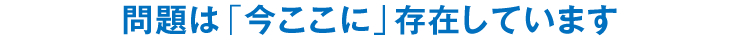 問題は「今ここに」存在しています