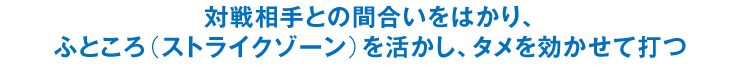 対戦相手との間合いをはかり、ふところ（ストライクゾーン）を活かし、タメを効かせて打つ