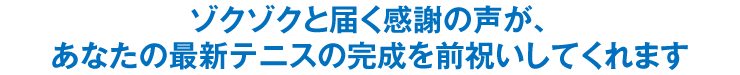 ゾクゾクと届く感謝の声が、あなたの最新テニスの完成を前祝いしてくれます