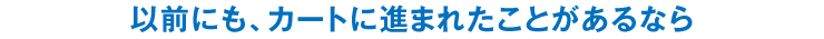 以前にも、カートに進まれたことがあるなら