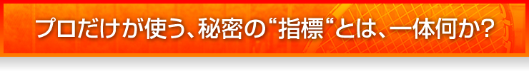 プロだけが使う、秘密の“指標“とは、一体何か？