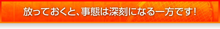 放っておくと、事態は深刻になる一方です！