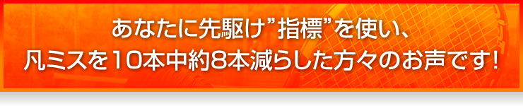 あなたに先駆け“指標”を使い、凡ミスを10本中約8本減らした方々のお声です!