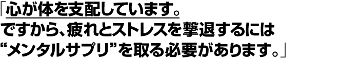 「心が体を支配しています。ですから、疲れ、ストレスを撃退するには“メンタルサプリ”を取る必要があります。」